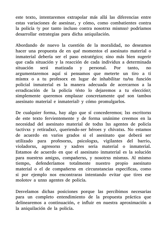 este texto, intentaremos extrapolar més alld las diferencias entre estas variaciones de asesinar, y c6mo, como combatientes contra la policia (y por tanto incluso contra nosotrxs mismxs) podriamos desarrollar estrategias para dicha aniquilacién. Abordando de nuevo la cuestion de la moralidad, no deseamos hacer una propuesta de en qué momentos el asesinato material o inmaterial deberia ser el paso estratégico; sino ms bien sugerir que cada situacion y la reaccién de cada individux a determinada situacién serd matizada y personal. Por tanto, no argumentaremos aqui si pensamos que meferte un tiro a ti mismx 0 a tu profesorx en lugar de inhabilitar tu/su funcin policial inmaterial es la manera adecuada de acercamos a la erradicacién de la policia (ésto lo dejaremos a tu eleccién); simplemente queremos emplazar concretamente qué son (ambos asesinato material e inmaterial) y cémo promulgarlos. De cualquier forma, hay algo que si concederemos; Ixs escritorxs de este texto fervientemente y de forma undnime creemos en la necesidad del asesinato material de todxs lxs agentes de policia @activxs y retiradxs), queriendo-ser héroes y chivatxs. No estamos de acuerdo en varios grados si el asesinato que deberd ser utilizado para profesorxs, psicologxs, vigilantes del barrio, violadorxs, agresorxs y xadres seria material o inmaterial. Estamos de acuerdo en que el asesinato inmaterial es la solucién para nuestrxs amigxs, compafierxs, y nosotrxs mismxs. Al mismo tiempo, ~ defenderiamos totalmente nuestro propio asesinato material o el de compaiierss en circunstancias especificas, como si por cjemplo nos encontraras intentando evitar que tires ese molotov a unxs agentes de policia. Desvelamos dichas posiciones porque las percibimos necesarias para un completo entendimiento de la propuesta prictica que delinearemos a continuacién, e influir en nuestra aproximacién a la aniquilacién de la policia.